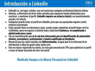 ● LinkedIn es, sin lugar a dudas, una red social que cualquier profesional debería utilizar
● Además, a diferencia de otras redes sociales que requieren mucha dedicación para
construir y mantener el perfil, LinkedIn requiere un esfuerzo inicial y un mantenimiento
acorde a tu interés
● Cualquiera puede tener un perfil en LinkedIn, pero que sea apropiado requiere cierto
esfuerzo al principio
● Cada sección tiene su relevancia y peso, cuanto mejor completes el perfil mejor será tu
visibilidad, ¡pero no esperes a tenerlo todo y todo bien! Comienza, ve completando y
optimizando poco a poco
● Ten en consideración que es la red más interesante para la identificación de potenciales
clientes, proveedores, profesionales y talento cualificado en Occidente
● Recuerda que las redes sociales son bidireccionales, al igual que tú te informas de tu
interlocutor a ellos les gusta saber quién eres
● Una vez hayas registrado tu cuenta, en esta guía encontrarás TIPs para optimizar tu perfil
y sacar el mayor provecho de esta red social
¡Dedícale tiempo a tu Marca Personal en LinkedIn!
Introducción a LinkedIn
 