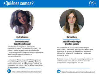 ¿Quiénes somos?
Beatriz Ocampo
Communications &
Social Media Manager
Actualmente, me ocupo de la estrategia de
comunicación y redes sociales de Nunkyworld y
sus clientes. Trabajo en proyectos de Marca
Personal, Executive Positioning, Employee
Advocacy y Employer Brand. Además, asesoro en
materia de internacionalización.
Licenciada en Periodismo por la UPV, Postgrado
en Comunicación Corporativa por la UCM y Máster
en Gestión Internacional de la Empresa por la
UIMP, fui galardonada con la Beca ICEX de
Internacionalización 2014 y destinada a la India.
https://www.linkedin.com/in/beatrizocampo/
Marina Alonso
Social Media Strategist
& Content Manager
Soy responsable de la creación de contenidos para
Nunkyworld y sus clientes, me ocupo de la
planificación y ejecución de acciones en redes
sociales, análisis de páginas web, informes de
competencia, y asistencia a eventos del sector.
Periodista inmersa en el mundo digital, tengo un
Máster en comunicación Escribir es lo mío; puedo
escribir sobre cualquier cosa, aunque mi pasión es el
cine.
https://www.linkedin.com/in/marinaalonsoalvarez/
 