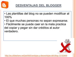 • Las plantillas del blog no se pueden modificar al
100%
• El que muchas personas no sepan expresarse.
• Fácilmente se puede caer en la mala practica
del copiar y pegar sin dar créditos al autor
verdadero.
http://es.slideshare.net/jeshiloli/ventajas-y-desventajas-del-blog-12153444
DESVENTAJAS DEL BLOGGER
 