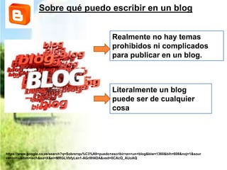 Sobre qué puedo escribir en un blog
Realmente no hay temas
prohibidos ni complicados
para publicar en un blog.
https://www.google.co.ve/search?q=Sobre+qu%C3%A9+puedo+escribir+en+un+blog&biw=1360&bih=608&noj=1&sour
ce=lnms&tbm=isch&sa=X&ei=MRGLVbfyLsn1-AGrlIH4DA&ved=0CAcQ_AUoAQ
Literalmente un blog
puede ser de cualquier
cosa
 