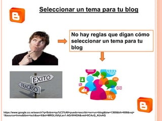 Seleccionar un tema para tu blog
No hay reglas que digan cómo
seleccionar un tema para tu
blog
https://www.google.co.ve/search?q=Sobre+qu%C3%A9+puedo+escribir+en+un+blog&biw=1360&bih=608&noj=
1&source=lnms&tbm=isch&sa=X&ei=MRGLVbfyLsn1-AGrlIH4DA&ved=0CAcQ_AUoAQ
 