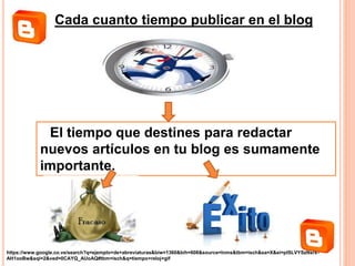 Cada cuanto tiempo publicar en el blog
El tiempo que destines para redactar
nuevos artículos en tu blog es sumamente
importante.
https://www.google.co.ve/search?q=ejemplo+de+abreviaturas&biw=1360&bih=608&source=lnms&tbm=isch&sa=X&ei=plSLVYSzNsrx-
AH1ooBw&sqi=2&ved=0CAYQ_AUoAQ#tbm=isch&q=tiempo+reloj+gif
 