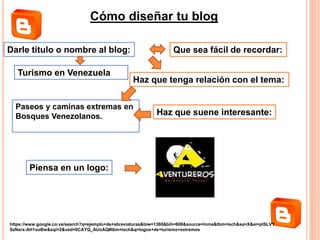 Cómo diseñar tu blog
Darle título o nombre al blog:
Haz que tenga relación con el tema:
Haz que suene interesante:
Que sea fácil de recordar:
Piensa en un logo:
Turismo en Venezuela
Paseos y caminas extremas en
Bosques Venezolanos.
https://www.google.co.ve/search?q=ejemplo+de+abreviaturas&biw=1360&bih=608&source=lnms&tbm=isch&sa=X&ei=plSLVY
SzNsrx-AH1ooBw&sqi=2&ved=0CAYQ_AUoAQ#tbm=isch&q=logos+de+turismo+extremos
 