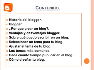 CONTENIDO.
 Historia del blogger.
 Blogger.
 ¿Por que crear un blog?.
 Ventajas y desventajas blogger.
 Sobre qué puedo escribir en un blog.
 Seleccionar un tema para tu blog.
 Ajustar el tema de tu blog.
 Los temas más comunes.
 Cada cuanto tiempo publicar en el blog.
 Cómo diseñar tu blog.
 