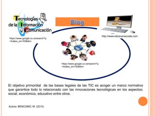 https://www.google.co.ve/search?q
=tic&es_sm=93&tbm
https://www.google.co.ve/search?q
=tic&es_sm=93&tbm
http://www.sitiosvenezuela.com
Autora: BENCOMO, M. (2015)
El objetivo primordial de las bases legales de las TIC es acoger un marco normativo
que garantice todo lo relacionado con las innovaciones tecnológicas en los aspectos;
social, económico, educativo entre otros.
 