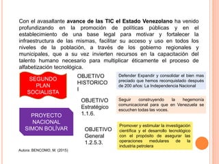 Autora: BENCOMO, M. (2015)
Con el avasallante avance de las TIC el Estado Venezolano ha venido
profundizando en la promoción de políticas públicas y en el
establecimiento de una base legal para motivar y fortalecer la
infraestructura de las mismas, facilitar su acceso y uso en todos los
niveles de la población, a través de los gobierno regionales y
municipales, que a su vez invierten recursos en la capacitación del
talento humano necesario para multiplicar éticamente el proceso de
alfabetización tecnológica.
SEGUNDO
PLAN
SOCIALISTA
PROYECTO
NACIONAL
SIMON BOLÍVAR
OBJETIVO
HISTORICO
I
Defender Expandir y consolidar el bien mas
preciado que hemos reconquistado después
de 200 años: La Independencia Nacional
OBJETIVO
Estratégico
1.1.6.
Seguir construyendo la hegemonía
comunicacional para que en Venezuela se
escuchen todas las voces.
OBJETIVO
General
1.2.5.3.
Promover y estimular la investigación
científica y el desarrollo tecnológico
con el propósito de asegurar las
operaciones medulares de la
industria petrolera
 