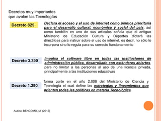 Autora: BENCOMO, M. (2015)
Decretos muy importantes
que avalan las Tecnologías
Declara el acceso y el uso de internet como política prioritaria
para el desarrollo cultural, económico y social del país, así
como también en uno de sus artículos señala que el antiguo
Ministerio de Educación Cultura y Deportes dictará las
directrices para instruir sobre el uso de internet, es decir, no sólo lo
incorpora sino lo regula para su correcto funcionamiento
Decreto 825
Impulsa el software libre en todas las instituciones de
administración pública, desarrollado con estándares abiertos,
para no limitar a las personas al uso de una licencia privada,
principalmente a las instituciones educativas
Decreto 3.390
Decreto 1.290
forma parte en el año 2.008 del Ministerio de Ciencia y
Tecnología el cual define las estrategias y lineamientos que
orientan todas las políticas en materia Tecnológica
 