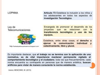 Encargada de promover el desarrollo de los
proyectos que se relacionen con la
transferencia tecnológica y uso de los
equipos.
LOPNNA Articulo 73 Establece la inclusión a los niños y
los adolescentes en todos los aspectos de
investigación Tecnológica.
Ley de
Telecomunicaciones
Establece, entre otras cosas, el derecho a
ejercer la comunicación individual y
colectivamente, libre y plural.
Es importante destacar, que el trabajo no se termina con la aplicación de una
normativa, es de vital importancia mantener permanente vigilado el
comportamiento tecnológico y el ciudadano, toda vez que frecuentemente, cada
norma encuentra su contraparte en personas que de manera antiética, buscan
artificios para violar de manera consciente la norma establecida.
http://zeiladepablosupelvalencia.blogspot.com/
Autora: BENCOMO, M. (2015)
 