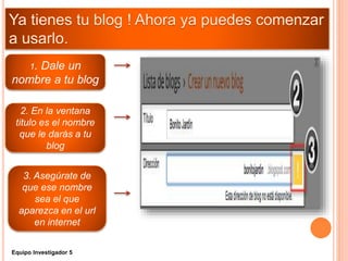 1. Dale un
nombre a tu blog
3. Asegúrate de
que ese nombre
sea el que
aparezca en el url
en internet
2. En la ventana
titulo es el nombre
que le darás a tu
blog
Equipo Investigador 5
 