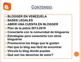 CONTENIDO.
 BLOGGER EN VENEZUELA
 BASES LEGALES
 ABRIR UNA CUENTA EN BLOGGER
 Plan de la patria 2013-2019
 Conectarte con la comunidad de blogueros
 Estrategias para conectarte con otros
blogueros
 Promociona los blogs que te gusten
 Haz que tu blog sea fácil de encontrar
 Vincula tu blog donde puedas
 Qué son los derechos de autor?
 