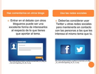  Entrar en el debate con otros
blogueros puede ser una
excelente forma de interesarlos
al respecto de lo que tienes
que aportar al tema.
 Deberías considerar usar
Twitter u otras redes sociales
para mantenerte en contacto
con las personas a las que les
interesa el mismo tema que tú.
Haz comentarios en otros blogs Usa las redes sociales
http://www.gcfaprendelibre.org/files/course/crear_un_blog_en
_internet/image/blog_04_06_m.png
http://www.gcfaprendelibre.org/files/course/crear_un_blog
_en_internet/image/blog_04_07_m.png
 