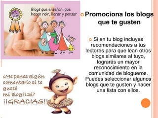 Promociona los blogs
que te gusten
 Si en tu blog incluyes
recomendaciones a tus
lectores para que lean otros
blogs similares al tuyo,
lograrás un mayor
reconocimiento en la
comunidad de blogueros.
Puedes seleccionar algunos
blogs que te gusten y hacer
una lista con ellos.
 