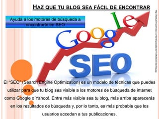 HAZ QUE TU BLOG SEA FÁCIL DE ENCONTRAR
El “SEO” (Search Engine Optimization) es un modelo de técnicas que puedes
utilizar para que tu blog sea visible a los motores de búsqueda de internet
como Google o Yahoo!. Entre más visible sea tu blog, más arriba aparecerás
en los resultados de búsqueda y, por lo tanto, es más probable que los
usuarios accedan a tus publicaciones.
http://latitud70.com/wp-content/uploads/2014/06/SEO-Sevilla.jpg
Ayuda a los motores de búsqueda a
encontrarte en SEO
 