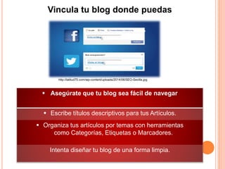 Vincula tu blog donde puedas
 Asegúrate que tu blog sea fácil de navegar
 Escribe títulos descriptivos para tus Artículos.
 Organiza tus artículos por temas con herramientas
como Categorías, Etiquetas o Marcadores.
Intenta diseñar tu blog de una forma limpia.
http://latitud70.com/wp-content/uploads/2014/06/SEO-Sevilla.jpg
 
