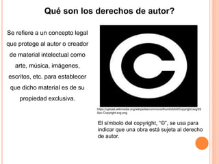 Qué son los derechos de autor?
Se refiere a un concepto legal
que protege al autor o creador
de material intelectual como
arte, música, imágenes,
escritos, etc. para establecer
que dicho material es de su
propiedad exclusiva.
El símbolo del copyright, “©”, se usa para
indicar que una obra está sujeta al derecho
de autor.
https://upload.wikimedia.org/wikipedia/commons/thumb/b/b0/Copyright.svg/22
0px-Copyright.svg.png
 