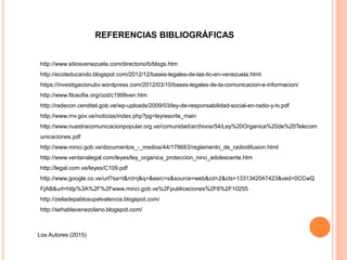 REFERENCIAS BIBLIOGRÁFICAS
http://www.sitiosvenezuela.com/directorio/b/blogs.htm
http://ecoteducando.blogspot.com/2012/12/bases-legales-de-las-tic-en-venezuela.html
https://investigacionubv.wordpress.com/2012/03/10/bases-legales-de-la-comunicacion-e-informacion/
http://www.filosofia.org/cod/c1999ven.htm
http://radecon.cenditel.gob.ve/wp-uploads/2009/03/ley-de-responsabilidad-social-en-radio-y-tv.pdf
http://www.rnv.gov.ve/noticias/index.php?pg=leyresorte_main
http://www.nuestracomunicacionpopular.org.ve/comunidad/archivos/54/Ley%20Organica%20de%20Telecom
unicaciones.pdf
http://www.minci.gob.ve/documentos_-_medios/44/178663/reglamento_de_radiodifusion.html
http://www.ventanalegal.com/leyes/ley_organica_proteccion_nino_adolescente.htm
http://legal.com.ve/leyes/C109.pdf
http://www.google.co.ve/url?sa=t&rct=j&q=&esrc=s&source=web&cd=2&cts=1331342047423&ved=0CCwQ
FjAB&url=http%3A%2F%2Fwww.minci.gob.ve%2Fpublicaciones%2F6%2F10255
http://zeiladepablosupelvalencia.blogspot.com/
http://sehablavenezolano.blogspot.com/
Los Autores (2015)
 