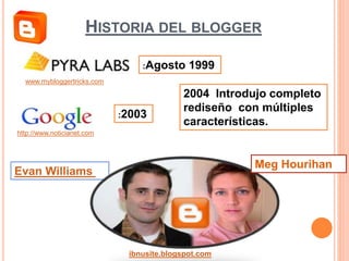 HISTORIA DEL BLOGGER
Evan Williams
Meg Hourihan
ibnusite.blogspot.com
www.mybloggertricks.com
:Agosto 1999
:2003
http://www.noticianet.com
2004 Introdujo completo
rediseño con múltiples
características.
 