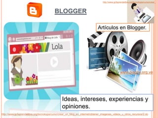 www.piagpv.org.ve
http://www.gcfaprendelibre.org/tecnologia/curso/crear_un_blog_en_internet/obtener_imagenes_videos_u_otros_recursos/2.do
BLOGGER
http://www.gcfaprendelibre.org/tecnologia/curso/crear_
Ideas, intereses, experiencias y
opiniones.
Artículos en Blogger.
 