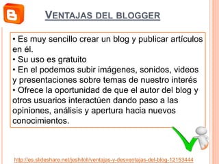 • Es muy sencillo crear un blog y publicar artículos
en él.
• Su uso es gratuito
• En el podemos subir imágenes, sonidos, videos
y presentaciones sobre temas de nuestro interés
• Ofrece la oportunidad de que el autor del blog y
otros usuarios interactúen dando paso a las
opiniones, análisis y apertura hacia nuevos
conocimientos.
http://es.slideshare.net/jeshiloli/ventajas-y-desventajas-del-blog-12153444
VENTAJAS DEL BLOGGER
 