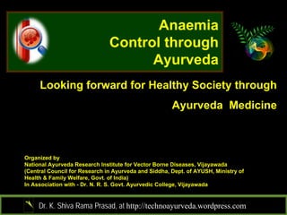 Anaemia
                               Control through
                                     Ayurveda
     Looking forward for Healthy Society through
                                                      Ayurveda Medicine



Organized by
National Ayurveda Research Institute for Vector Borne Diseases, Vijayawada
(Central Council for Research in Ayurveda and Siddha, Dept. of AYUSH, Ministry of
Health & Family Welfare, Govt. of India)
In Association with - Dr. N. R. S. Govt. Ayurvedic College, Vijayawada


     Dr. K. Shiva Rama Prasad, at http://technoayurveda.wordpress.com/
 
