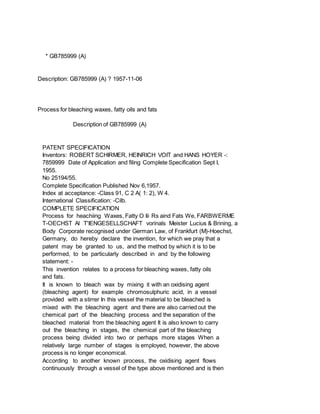* GB785999 (A)
Description: GB785999 (A) ? 1957-11-06
Process for bleaching waxes, fatty oils and fats
Description of GB785999 (A)
PATENT SPECIFICATION
Inventors: ROBERT SCHIRMER, HEINRICH VOIT and HANS HOYER -:
7859999 Date of Application and filing Complete Specification Sept I,
1955.
No 25194/55.
Complete Specification Published Nov 6,1957.
Index at acceptance: -Class 91, C 2 A( 1: 2), W 4.
International Classification: -Cilb.
COMPLETE SPECIFICATION
Process for heachiing Waxes, Fatty O Iii Rs aind Fats We, FARBWERME
T-OECHST Al T'IENGESELLSCHAFT vorinals Meister Lucius & Brining, a
Body Corporate recognised under German Law, of Frankfurt (M)-Hoechst,
Germany, do hereby declare the invention, for which we pray that a
patent may be granted to us, and the method by which it is to be
performed, to be particularly described in and by the following
statement: -
This invention relates to a process for bleaching waxes, fatty oils
and fats.
It is known to bleach wax by mixing it with an oxidising agent
(bleaching agent) for example chromosulphuric acid, in a vessel
provided with a stirrer In this vessel the material to be bleached is
mixed with the bleaching agent and there are also carried out the
chemical part of the bleaching process and the separation of the
bleached material from the bleaching agent It is also known to carry
out the bleaching in stages, the chemical part of the bleaching
process being divided into two or perhaps more stages When a
relatively large number of stages is employed, however, the above
process is no longer economical.
According to another known process, the oxidising agent flows
continuously through a vessel of the type above mentioned and is then
 