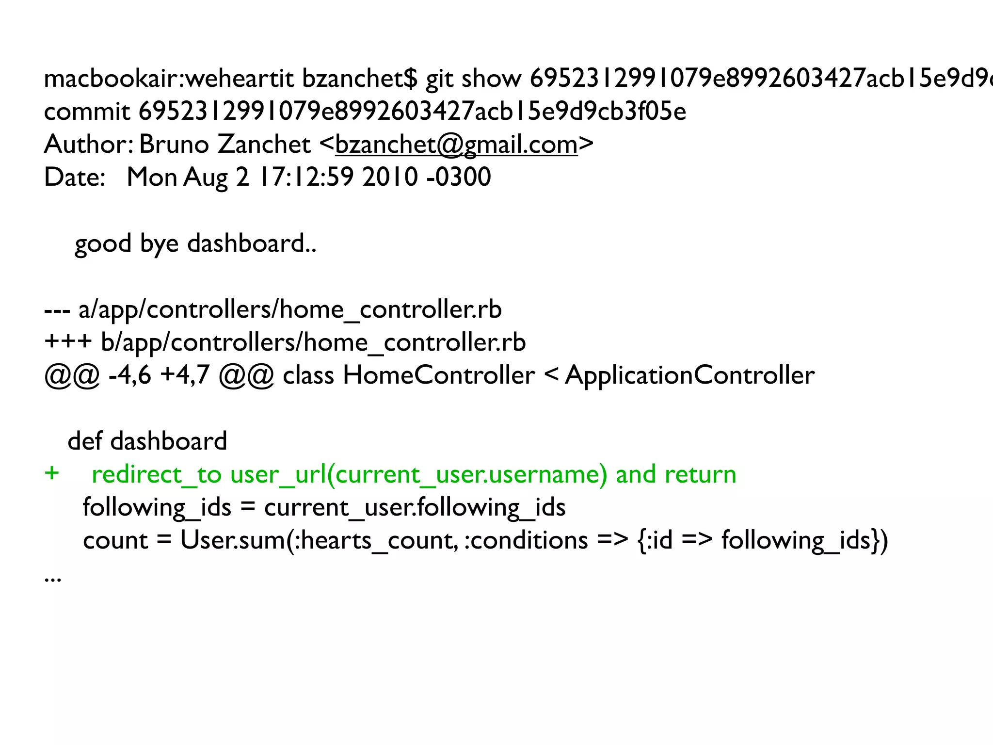 macbookair:weheartit bzanchet$ git show 6952312991079e8992603427acb15e9d9c
commit 6952312991079e8992603427acb15e9d9cb3f05e
Author: Bruno Zanchet <bzanchet@gmail.com>
Date: Mon Aug 2 17:12:59 2010 -0300

  good bye dashboard..

--- a/app/controllers/home_controller.rb
+++ b/app/controllers/home_controller.rb
@@ -4,6 +4,7 @@ class HomeController < ApplicationController

    def dashboard
+ redirect_to user_url(current_user.username) and return
     following_ids = current_user.following_ids
     count = User.sum(:hearts_count, :conditions => {:id => following_ids})
...
 
