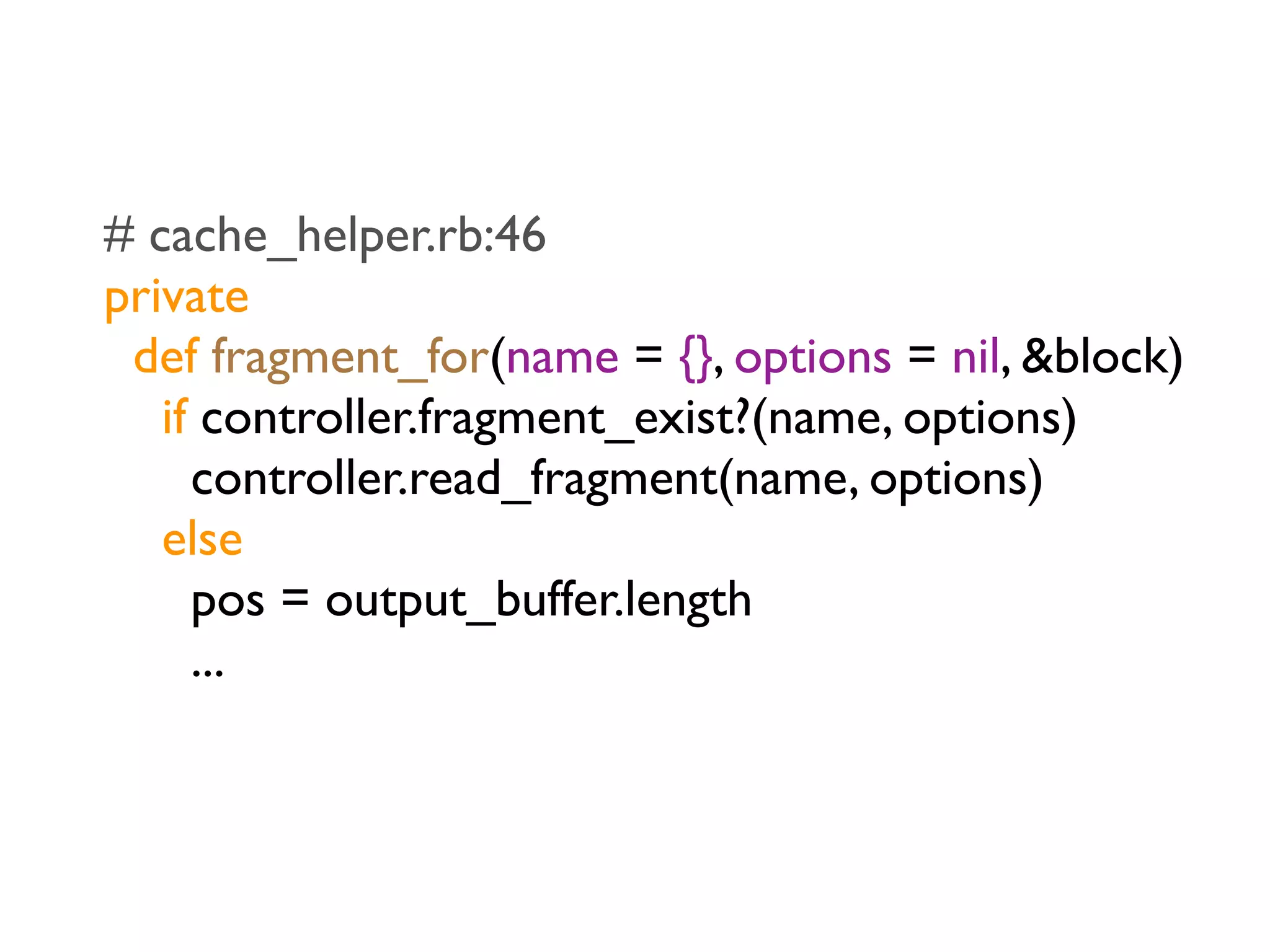 # cache_helper.rb:46
private
 def fragment_for(name = {}, options = nil, &block)
   if controller.fragment_exist?(name, options)
     controller.read_fragment(name, options)
   else
     pos = output_buffer.length
     ...
 