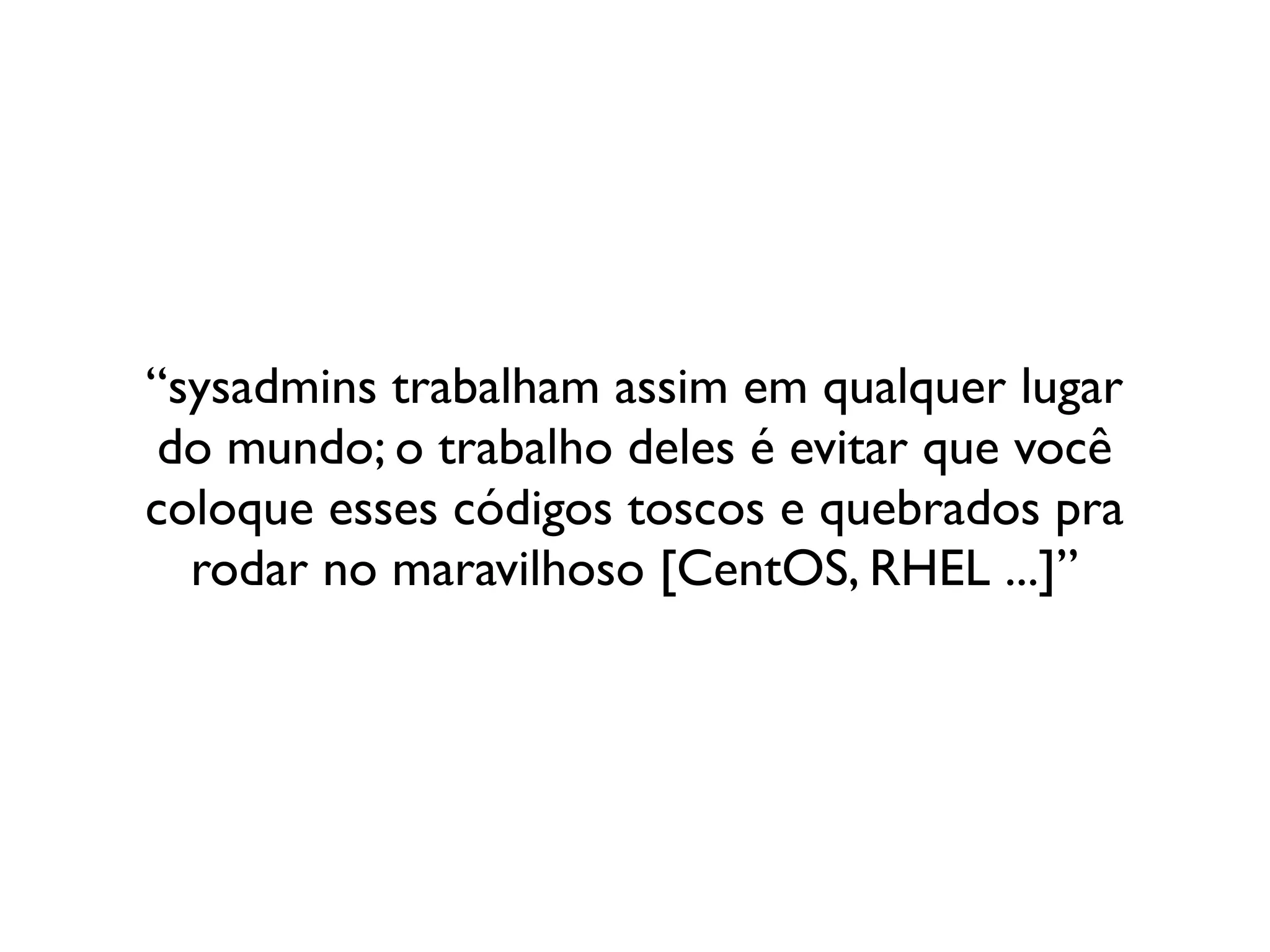 “sysadmins trabalham assim em qualquer lugar
 do mundo; o trabalho deles é evitar que você
coloque esses códigos toscos e quebrados pra
  rodar no maravilhoso [CentOS, RHEL ...]”
 
