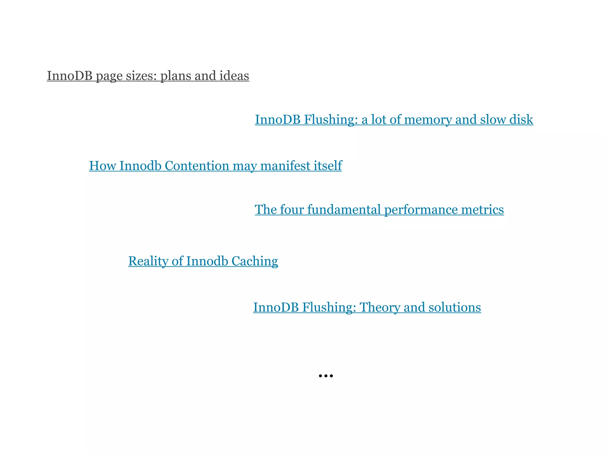 InnoDB page sizes: plans and ideas


                                     InnoDB Flushing: a lot of memory and slow disk


       How Innodb Contention may manifest itself


                                     The four fundamental performance metrics


             Reality of Innodb Caching


                                     InnoDB Flushing: Theory and solutions




                                               ...
 