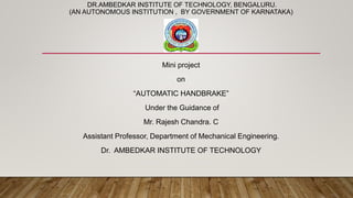 DR.AMBEDKAR INSTITUTE OF TECHNOLOGY, BENGALURU.
(AN AUTONOMOUS INSTITUTION , BY GOVERNMENT OF KARNATAKA)
Mini project
on
“AUTOMATIC HANDBRAKE”
Under the Guidance of
Mr. Rajesh Chandra. C
Assistant Professor, Department of Mechanical Engineering.
Dr. AMBEDKAR INSTITUTE OF TECHNOLOGY
 