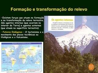 • Existem forças que atuam na formaçãoExistem forças que atuam na formação
e na transformação do relevo terrestre.e na transformação do relevo terrestre.
São agentes internos (que ocorrem noSão agentes internos (que ocorrem no
interior da Terra) e agentes externosinterior da Terra) e agentes externos
(que atuam na superfície terrestre).(que atuam na superfície terrestre).
• Fatores EndógenosFatores Endógenos – O tectonismo e o– O tectonismo e o
movimento das placas tectônicas oumovimento das placas tectônicas ou
litológicas e o Vulcanismo.litológicas e o Vulcanismo.
Formação e transformação do relevo
 