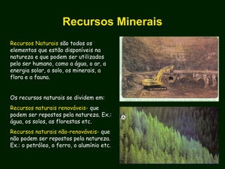 Recursos Minerais
Recursos Naturais são todos os
elementos que estão disponíveis na
natureza e que podem ser utilizados
pelo ser humano, como a água, o ar, a
energia solar, o solo, os minerais, a
flora e a fauna.
Os recursos naturais se dividem em:
Recursos naturais renováveis- que
podem ser repostos pela natureza. Ex.:
água, os solos, as florestas etc.
Recursos naturais não-renováveis- que
não podem ser repostos pela natureza.
Ex.: o petróleo, o ferro, o alumínio etc.
 
