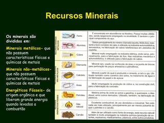 Recursos Minerais
Os minerais sãoOs minerais são
divididos em:divididos em:
Minerais metálicos- que
não possuem
características físicas e
químicas de metais
Minerais não-metálicos-
que não possuem
características físicas e
químicas de metais
Energéticos Fósseis- de
origem orgânica e que
liberam grande energia
quando levados a
combustão
 