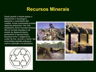 Recursos Minerais
Desde quando o homem passou a
desenvolver a tecnologia e
aumentar o crescimento das
cidades, foram ocasionados grandes
impactos ambientais. Com isso
atualmente vários recursos naturais
têm se tornado escassos e um
modelo de desenvolvimento
sustentável é imprescindível.
Devemos evitar o desperdício,
cuidar do lixo, reciclar e cobrar das
autoridades medidas enérgicas
contra a poluição e os poluidores.
 