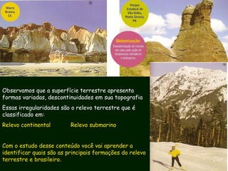 Observamos que a superfície terrestre apresenta
formas variadas, descontinuidades em sua topografia
Essas irregularidades são o relevo terrestre que é
classificado em:
Relevo continental Relevo submarino
Com o estudo desse conteúdo você vai aprender a
identificar quais são as principais formações do relevo
terrestre e brasileiro.
 