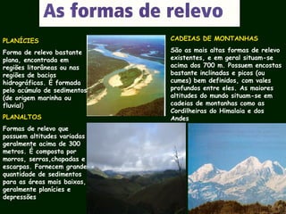 PLANÍCIES
Forma de relevo bastante
plana, encontrada em
regiões litorâneas ou nas
regiões de bacias
hidrográficas. É formada
pelo acúmulo de sedimentos
(de origem marinha ou
fluvial)
PLANALTOS
Formas de relevo que
possuem altitudes variadas
geralmente acima de 300
metros. É composta por
morros, serras,chapadas e
escarpas. Fornecem grande
quantidade de sedimentos
para as áreas mais baixas,
geralmente planícies e
depressões
CADEIAS DE MONTANHAS
São as mais altas formas de relevo
existentes, e em geral situam-se
acima dos 700 m. Possuem encostas
bastante inclinadas e picos (ou
cumes) bem definidos, com vales
profundos entre eles. As maiores
altitudes do mundo situam-se em
cadeias de montanhas como as
Cordilheiras do Himalaia e dos
Andes
 