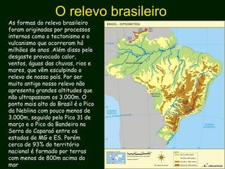 O relevo brasileiro
As formas do relevo brasileiro
foram originadas por processos
internos como o tectonismo e o
vulcanismo que ocorreram há
milhões de anos .Além disso pelo
desgaste provocado calor,
ventos, águas das chuvas, rios e
mares, que vêm esculpindo o
relevo de nosso país. Por ser
muito antigo nosso relevo não
apresenta grandes altitudes que
não ultrapassam os 3.000m. O
ponto mais alto do Brasil é o Pico
da Neblina com pouco menos de
3.000m, seguido pelo Pico 31 de
março e o Pico da Bandeira na
Serra do Caparaó entre os
estados de MG e ES. Porém
cerca de 93% do território
nacional é formado por terras
com menos de 800m acima do
mar
 