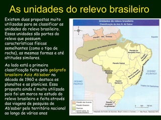 As unidades do relevo brasileiro
Existem duas propostas muito
utilizadas para se classificar as
unidades do relevo brasileiro.
Essas unidades são partes do
relevo que possuem
características físicas
semelhantes (como o tipo de
rocha), as mesmas formas e até
altitudes similares.
Ao lado está a primeira
classificação feita pelo geógrafo
brasileiro Aziz Ab’saber na
década de 1960 e destaca os
planaltos e as planícies. Essa
proposta ainda é muito utilizada
pois foi um marco no estudo do
relevo brasileiro e feita através
das viagens de pesquisa de
Ab’saber pelo território nacional
ao longo de vários anos
 