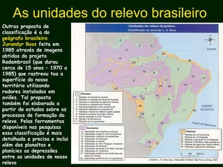 As unidades do relevo brasileiro
Outras proposta de
classificação é a do
geógrafo brasileiro
Jurandyr Ross feita em
1985 através de imagens
obtidas do projeto
Radambrasil (que durou
cerca de 15 anos – 1970 a
1985) que rastreou toa a
superfície do nosso
território utilizando
radares instalados em
aviões. Tal proposta
também foi elaborada a
partir de estudos sobre os
processos de formação do
relevo. Pelas ferramentas
disponíveis nas pesquisas
essa classificação é mais
detalhada e precisa e inclui
além dos planaltos e
planícies as depressões
entre as unidades de nosso
relevo
 