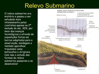 Relevo Submarino
O relevo submarino era
mistério e passou a ser
estudado mais
intensamente pelos
cientistas apenas na 2ª
metade do séc. XIX, por
meio dos avanços
tecnológicos e através de
expedições feitas em
barcos adaptados para a
observação, sondagem e
também aparelhos
tripulados como
batiscafos e dirigíveis.
Com isso o estudo das
formas do relevo
submarino passaram a se
desenvolver
 