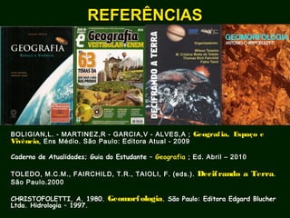 BOLIGIAN,L. - MARTINEZ,R - GARCIA,V - ALVES,A ; Geografia, Espaço e
Vivência, Ens Médio. São Paulo: Editora Atual - 2009
Caderno de Atualidades; Guia do Estudante – Geografia ; Ed. Abril – 2010
TOLEDO, M.C.M., FAIRCHILD, T.R., TAIOLI, F. (eds.). Decifrando a Terra.
São Paulo.2000
CHRISTOFOLETTI, A. 1980. Geomorfologia. São Paulo: Editora Edgard Blucher
Ltda. Hidrologia – 1997.
REFERÊNCIASREFERÊNCIAS
 