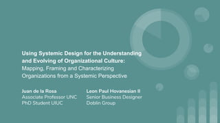 Using Systemic Design for the Understanding
and Evolving of Organizational Culture:
Mapping, Framing and Characterizing
Organizations from a Systemic Perspective
Juan de la Rosa
Associate Professor UNC
PhD Student UIUC
Leon Paul Hovanesian II
Senior Business Designer
Doblin Group
 