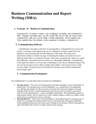 Business Communication and Report
Writing (MBA)
1. Concept of Business Communication.
Communication in business requires a mix of language knowledge and communication
skills. Language knowledge gives you the security that you are using the correct forms;
communication skills give you the ability to build relationships and accomplish tasks.
Taken together these two elements create competence in business communication.
2. Communication Delivery
Communication takes place in the form of a message that is exchanged between a source and
receiver. A message can be shaped using one or a combination of sensory stimuli that work
together to convey meaning that meets the objectives of the sender. The sender uses a
transmission medium to send the message. In marketing the medium may include the use of
different media outlets (e.g., Internet, television, radio, print), promotion-only outlets (e.g., postal
mail, billboards), and person-to-person contact (e.g., salespeople).Additionally, communication
can be improved if there is a two-way flow of information in the form of a feedback channel. This
occurs if the message receiver is able to respond, often quickly, to the message source. In this
way, the original message receiver now becomes the message source and the communication
process begins again.
3. Communication Participants
For communication to occur there must be at least two participants:
 Message Source – The source of communication is the party intending to convey information to
another party. The message source can be an individual (e.g., salesperson) or an organization
(e.g.,through advertising). In order to convey a message,the source must engage in message
encoding, which involves mental and physical processes necessary to construct a message in
order to reach a desired goal (i.e., convey meaningful information). This undertaking consists of
using sensory stimuli, such as visuals (e.g.,words, symbols, images), sounds (e.g.,spoken word),
and scents (e.g.,fragrance) to convey a message.
 Message Receiver – The receiver of communication is the intended target of a message source’s
efforts. For a message to be understood the receiver must decode the message by undertaking
mental and physical processes necessary to give meaning to the message. Clearly, a message can
only be decoded if the receiver is actually exposed to the message.
 
