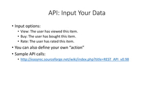 API: Input Your Data
• Input options:
• View: The user has viewed this item.
• Buy: The user has bought this item.
• Rate: The user has rated this item.
• You can also define your own “action”
• Sample API calls:
• http://easyrec.sourceforge.net/wiki/index.php?title=REST_API_v0.98
 