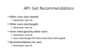 API: Get Recommendations
• Other users also viewed:
• Parameter: item id.
• Other users also bought:
• Parameter: item id.
• Items rated good by other users:
• Parameter: item id.
• Users who bought this item rated these items good.
• Recommendations for user:
• Parameter: user id.
 