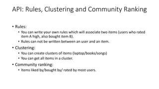 API: Rules, Clustering and Community Ranking
• Rules:
• You can write your own rules which will associate two items (users who rated
item A high, also bought item B).
• Rules can not be written between an user and an item.
• Clustering:
• You can create clusters of items (laptop/books/songs)
• You can get all items in a cluster.
• Community ranking:
• Items liked by/bought by/ rated by most users.
 