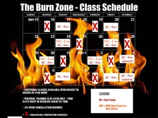 - ADDITIONAL CLASSES AVAILABLE UPON REQUEST IN GROUPS OF 4 OR MORE - PERSONAL TRAINING ALSO AVAILABLE - TIME SLOTS MUST BE RESERVED AHEAD OF TIME - 24-HOUR CANCELLATION REQUIRED -  X   = UNAVAILABLE (FIREFIGHTING SCHEDULE) The Burn Zone - Class Schedule X X X X X X X X LEGEND: BC = Boot Camp FNC = FREE Boot Camp for  New Clients SUNDAY MONDAY TUESDAY WEDNESDAY THURSDAY FRIDAY SATURDAY Jan-15 16 17 18 19 20 21 22 23 24 25 26 27 28 29 30 31 Feb-1 2 3 4 5 6 7 8 9 10 11 FNC - 8 am BC - 9am BC - 9am BC - 9am BC - 9am BC - 9am BC - 9am BC - 9am (optional) BC - 9am (optional) FNC - 8 am BC - 9am FNC - 8 am BC - 9am FNC - 8 am BC - 9am 