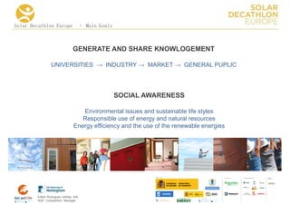 Solar Decathlon Europe – Main Goals



                               GENERATE AND SHARE KNOWLOGEMENT

                UNIVERSITIES → INDUSTRY → MARKET → GENERAL PUPLIC




                                              SOCIAL AWARENESS

                                   Environmental issues and sustainable life styles
                                   Responsible use of energy and natural resources
                                Energy efficiency and the use of the renewable energies




                                                                                          COLLA BORA TORS   MEDIA
                                                                                                            PA RTNERS




        Edwin Rodríguez Ubiñas, AIA
        SDE Competition Manager
 