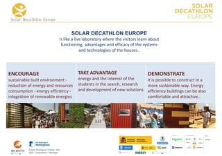 Solar Decathlon Europe


                                          SOLAR DECATHLON EUROPE
                                    Is like a live laboratory where the visitors learn about
                                     functioning, advantages and efficacy of the systems
                                                 and technologies of the houses..




ENCOURAGE                                     TAKE ADVANTAGE                         DEMONSTRATE
sustainable built environment -               energy and the interest of the   it is possible to construct in a
reduction of energy and resources             students in the search, research more sustainable way. Energy
consumption - energy efficiency -             and development of new solutions efficiency buildings can be also
integration of renewable energies                                              comfortable and attractive..




                                                                                                     COLLA BORA TORS   MEDIA
                                                                                                                       PA RTNERS




          Edwin Rodríguez Ubiñas, AIA
          SDE Competition Manager
 
