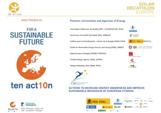 10 Action

                                      Partners: Universities and Agencies of Energy




                                      ACTIONS TO INCREASE ENERGY AWARENESS AND IMPROVE
                                      SUSTAINABLE BEHAVIOUR OF EUROPEAN CITIZENS

                                                                                      COLLA BORA TORS   MEDIA
                                                                                                        PA RTNERS




        Edwin Rodríguez Ubiñas, AIA
        SDE Competition Manager
 